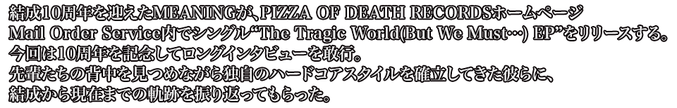 結成10周年を迎えたMEANINGが、PIZZA OF DEATH RECORDSホームページ／Mail Order Service内でシングル“The Tragic World(But We Must…) EP”をリリースする。今回は10周年を記念してロングインタビューを敢行。先輩たちの背中を見つめながら独自のハードコアスタイルを確立してきた彼らに、結成から現在までの軌跡を振り返ってもらった。
