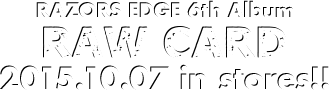 RAZORS EDGE 6th Album [RAW CARD] Release: 2015.10.07 / Code: PZCA-75 / Price: 2,190yen(without tax)