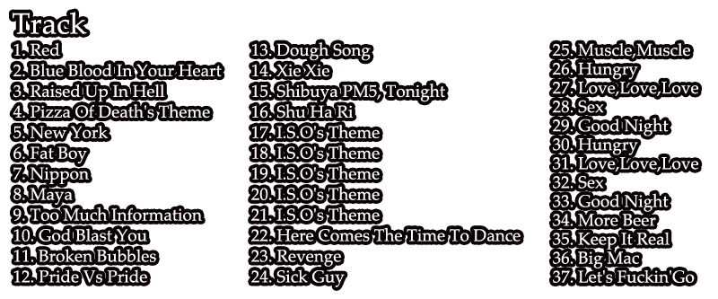 1. Red / 2. Blue Blood In Your Heart / 3. Raised Up In Hell / 4. Pizza Of Death's Theme / 5. New York / 6. Fat Boy / 7. Nippon / 8. Maya / 9. Too Much Information / 10. God Blast You / 11. Broken Bubbles / 12. Pride Vs Pride / 13. Dough Song / 14. Xie Xie / 15. Shibuya PM5, Tonight / 16. Shu Ha Ri / 17. I.S.O's Theme / 18. I.S.O's Theme / 19. I.S.O's Theme / 20. I.S.O's Theme / 21. I.S.O's Theme / 22. Here Comes The Time To Dance / 23. Revenge / 24. Sick Guy / 25. Muscle,Muscle / 26. Hungry / 27. Love,Love,Love / 28. Sex / 29. Good Night / 30. Hungry / 31. Love,Love,Love / 32. Sex / 33. Good Night / 34. More Beer / 35. Keep It Real / 36. Big Mac / 37. Let's Fuckin'Go