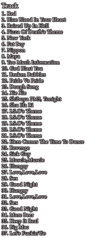 1. Red / 2. Blue Blood In Your Heart / 3. Raised Up In Hell / 4. Pizza Of Death's Theme / 5. New York / 6. Fat Boy / 7. Nippon / 8. Maya / 9. Too Much Information / 10. God Blast You / 11. Broken Bubbles / 12. Pride Vs Pride / 13. Dough Song / 14. Xie Xie / 15. Shibuya PM5, Tonight / 16. Shu Ha Ri / 17. I.S.O's Theme / 18. I.S.O's Theme / 19. I.S.O's Theme / 20. I.S.O's Theme / 21. I.S.O's Theme / 22. Here Comes The Time To Dance / 23. Revenge / 24. Sick Guy / 25. Muscle,Muscle / 26. Hungry / 27. Love,Love,Love / 28. Sex / 29. Good Night / 30. Hungry / 31. Love,Love,Love / 32. Sex / 33. Good Night / 34. More Beer / 35. Keep It Real / 36. Big Mac / 37. Let's Fuckin'Go