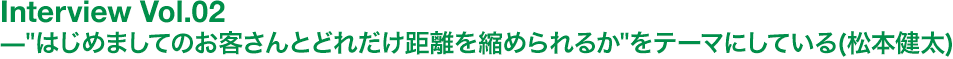 'はじめましてのお客さんとどれだけ距離を縮められるか'をテーマにしている（松本健太）
