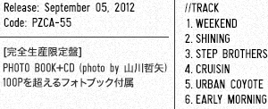 Release: September 05, 2012 / Code: PZCA-55 / [完全生産限定盤] / PHOTO BOOK+CD (photo by 山川哲矢) 100Pを超えるフォトブック付属 / ■Track 1.WEEKEND  2.SHINING 3.STEP BROTHERS 4.CRUISIN 5.URBAN COYOTE 6.EARLY MORNING