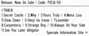 Release: Now On Sale / Code: PZCA-50 / ■Track 1.Secret Castle / 2.Why / 3.Yours Truly / 4.Mona Lisa / 5.Slow Down / 6.Henji ha iranai / 7.Lavender / 8.Carpenteria / 9.Strange Boy / 10.Always On Your Side / 11.See You Later Alligator