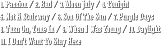 1. Passion / 2. Bad / 3. Moon July / 4. Tonight / 5. Not A Stairway / 6. Son Of The Sun / 7. Purple Days / 8. Turn On, Tune In / 9. When I Was Young / 10. Daylight / 11. I Don’t Want To Stay Here