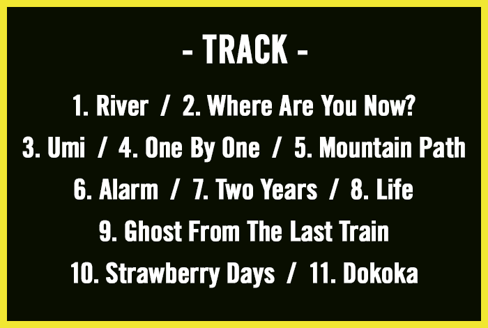 //TRACK 1. River  /  2. Where Are You Now? / 3. Umi  /  4. One By One  /  5. Mountain Path / 6. Alarm  /  7. Two Years  /  8. Life / 9. Ghost From The Last Train / 10. Strawberry Days  /  11. Dokoka