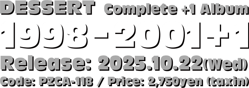 DESSERT Complete Album [1998-2001+1] 2025.10.22(水)リリース！ Code: PZCA-118 / Price: ¥2,750 (Tax in)