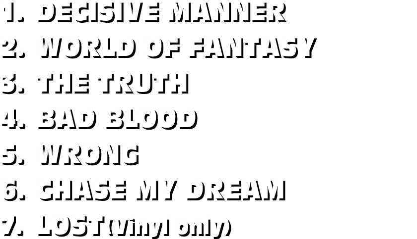1.DECISIVE MANNER / 2.WORLD OF FANTASY / 3.THE TRUTH / 4.BAD BLOOD / 5.WRONG / 6.CHASE MY DREAM / 7.LOST(Vinyl only)