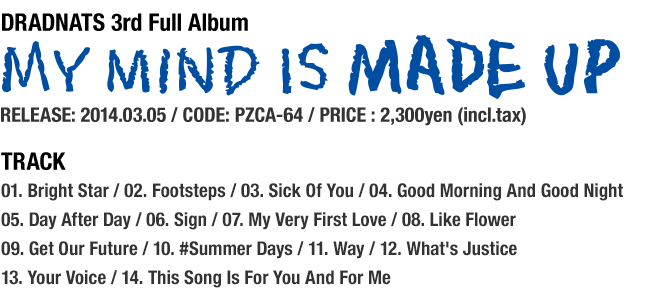 DRADNATS 3rd Full Album [MY MIND IS MADE UP] RELEASE: 2014.03.05 / CODE: PZCA-64 / PRICE : 2,300yen (incl.tax) / Track... 01. Bright Star / 02. Footsteps / 03. Sick Of You / 04. Good Morning And Good Night / 05. Day After Day / 06. Sign / 07. My Very First Love / 08. Like Flower / 09. Get Our Future / 10. #Summer Days / 11. Way / 12. What's Justice / 13. Your Voice / 14. This Song Is For You And For Me