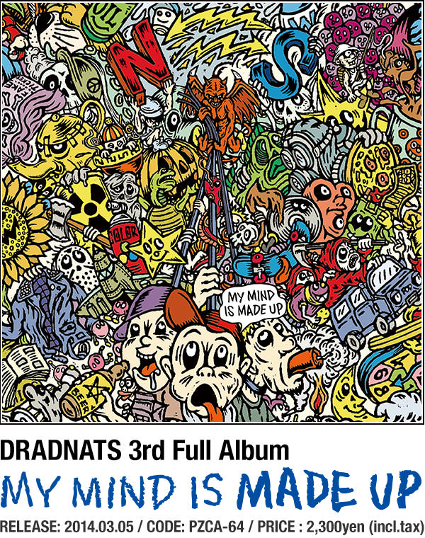 DRADNATS 3rd Full Album [MY MIND IS MADE UP] RELEASE: 2014.03.05 / CODE: PZCA-64 / PRICE : 2,300yen (incl.tax)