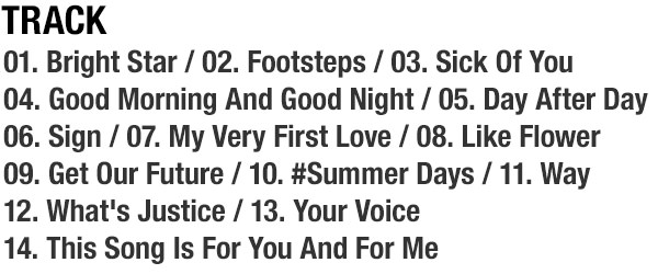 Track... 01. Bright Star / 02. Footsteps / 03. Sick Of You / 04. Good Morning And Good Night / 05. Day After Day / 06. Sign / 07. My Very First Love / 08. Like Flower / 09. Get Our Future / 10. #Summer Days / 11. Way / 12. What's Justice / 13. Your Voice / 14. This Song Is For You And For Me