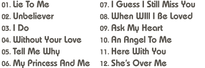 01. Lie To Me / 02. Unbeliever / 03. I Do / 04. Without Your Love / 05. Tell Me Why / 06. My Princess And Me / 07. I Guess I Still Miss You / 08. When WIll I Be Loved09. Ask My Heart / 10. An Angel To Me / 11. Here With You / 12. She’s Over Me