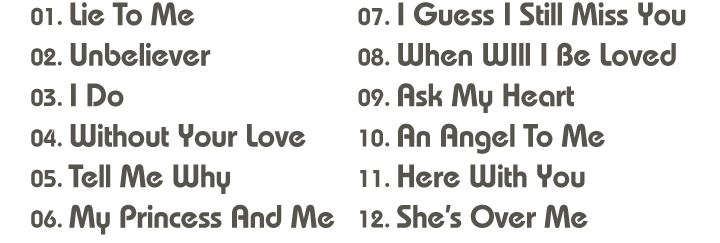 01. Lie To Me / 02. Unbeliever / 03. I Do / 04. Without Your Love / 05. Tell Me Why / 06. My Princess And Me / 07. I Guess I Still Miss You / 08. When WIll I Be Loved09. Ask My Heart / 10. An Angel To Me / 11. Here With You / 12. She’s Over Me