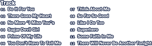 Track: 1.Do It For You / 2.There Goes My Heart / 3.No More 'I Miss You's / 4.Sugar Devil Girl / 5.Prime Of My Life / 6.You Don't Have To Tell Me / 7.Think About Me / 8.So Far So Good / 9.Like I Do Too / 10.Suprhero / 11.Some Faith In Me / 12.There Will Never Be Another Tonight
