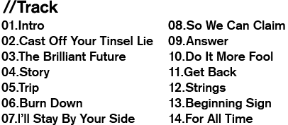//Track / 01.Intro / 02.Cast Off Your Tinsel Lie / 03.The Brilliant Future / 04.Story / 05.Trip / 06.Burn Down / 07.l’ll Stay By Your Side / 08.So We Can Claim / 09.Answer / 10.Do It More Fool / 11.Get Back / 12.Strings / 13.Beginning Sign / 14.For All Time