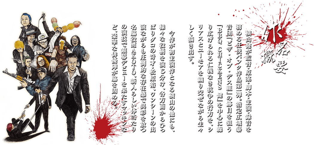 作品概要：横山健が監督・原案・脚本・主演・録音を務める任侠パンク作品第一弾。指定広域暴音団「ピザ・オブ・デス組」の跡目を狙う「BBQ CHICKENS 健」を中心に繰り広げられる仁義なき抗争の行方を、シリアスとユーモアを織り交ぜながら生々しく描き出す。今作が初主演作となる横山の他にも、様々な役柄を演じ分け、各方面からひっぱりダコの奇才・松原裕、ワンシーンの出演ながらも圧倒的な存在感で異彩を放つ名脇役MAKOTO、新人らしい体当たりの演技で銀幕デビューを果たすマッキンなど、豪華な俳優陣が脇を固める。