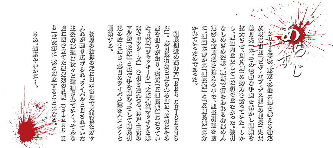 あらすじ：2014年秋、東京・杉並に拠を構える指定広域暴音団「ピザ・オブ・デス組」の組長「丸出 駄目夫」は、その老獪な手腕を活かし組織を拡大させ、国内随一の勢力を誇っていた。しかし、組織内は決して一枚岩ではなかった。強引なしのぎの要求、独断で行なわれる幹部の人選等の諸問題を抱える中で、組長引退を前に、組織は静かに「組長派」と「反組長派」に分かれていったのであった。組長側近の高井戸「BBQ CHICKENS 健」。跡目最右翼と見られる健は、露骨にその座を狙うが余り、実質「反組長派」になっていた。長崎「ジャッキー9」、大阪・堺「マッキン＆来来キョンシーズ」 を引き連れつつ、神戸・三宮のマル暴「松原」と裏で手を組む。そして組長引退の絵を描き、跡目のライバル達をハメようと画策する。松原の指揮の元に日本各地で大規模なガサ入れが繰り広げられ、ライバルと目されていた主要幹部達は次々と逮捕されていく。そんな健に腹を立てた義兄弟の札幌 「SLANG KO」は次第に 彼と対立することになる。さあ、結末やいかに…。