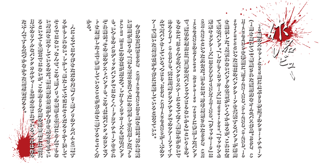 作品レビュー：12編のスキットと28曲に及ぶ90秒以下のショートチューン（1曲を除いて）で構成された変則的なオムニバス作品。BBQ CHICKENSを筆頭に、MEANING、SLANG、SAND、locofrankといった現在のパンクシーンを代表するバンドが楽曲を提供した。見慣れないバンドの名前がいくつかあるが、これは全て変名バンド。「しけもくロッカーズ」はdustbox、「まっきんアンド来来キョンシーズ」はGOOD4NOTHING、「ジャッキー9」はSHANKといった具合だ。彼らは皆、昨年開催されたBBQ CHICKENSのBroken Bubbles Tourに参加したバンドで、変名の理由は「普通の対バンじゃつまらないから」というもの。ちなみに、ほとんどのパンクリスナーにとって全く馴染みがないであろうDJ SABOも、実は川崎クラブチッタでのツアーファイナルで対バンをしている。つまり、BBQ CHICKENSが1本のツアーで築いた関係性が今作に直結していると言っていい。今作の首謀者BBQ CHICKENSは5曲を提供。切れ味鋭い楽曲が揃う中、「俺ら東京さ行ぐだ」の節回しを引用した「Pon-Chu Man」の存在が際立つ。しけもくロッカーズら変名バンドも、いつものメロディックパンクではなくハードコアチューンをそれぞれ提供。その他のゲストバンドも、この“任侠パンク”のコンセプトを理解した上で参加していることが作品を一聴するとよく分かる。人によっては今作をただの内輪ノリ・悪ノリのアルバムと一蹴するかもしれない。しかし、果たして本当にそうだろうか？決してそうではない。なんせ、この“悪ノリ”の構想と収録にとんでもない時間を費やしているのだ。横山健の情熱が今作を成立させているといっても過言ではないが、この約60分間の茶番劇には現代日本のリアルなパンクカルチャーも詰め込まれている。これは作った本人ですら気づかなかった副産物だろう。