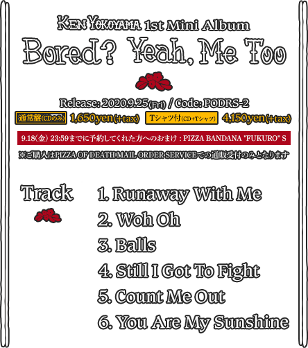 Ken Yokoyama 1st Mini Album [ Bored? Yeah, Me To ] Release: 2020.09.25(金) / Code: PODRS-2 / 通常版:CDのみ 1,600yen / Tシャツ付きCD: CD+Tシャツ 4,100yen ※ご購入はPIZZA OF DEATH MAIL ORDER SERVICE での通販受付のみとなります : Track // 1. Runaway With Me  2. Woh Oh  3. Balls  4. Still I Got To Fight  5. Count Me Out  6. You Are My Sunshine