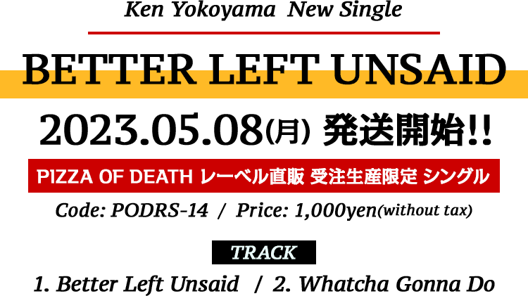 Ken Yokoyama 受注生産限定シングル [BETTER LEFT UNSAID] 2023.05.08(Mon) 発送開始!! Code: PODRS-14 . Price: 1,000yen(without tax) . Track: 1. Better Left Unsaid / 2. Whatcha Gonna Do
