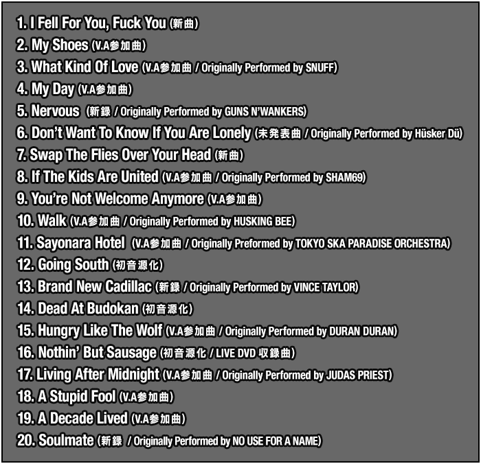 1. I Fell For You, Fuck You  (新録) / 2. My Shoes  (V.A参加曲) / 3. What Kind Of Love  (V.A参加曲 / Originally Performed by SNUFF) / 4. My Day (V.A参加曲) / 5. Nervous (新録 / Originally Performed by GUNS N’WANKERS) / 6. Don’t Want To Know If You Are Lonely (未発表曲 / Originally Performed by Husker Du) / 7. Swap The Flies Over Your Head (新録) / 8. If The Kids Are United (V.A参加曲 / Originally Performed by SHAM69) /  9. You’re Not Welcome Anymore (V.A参加曲) / 10. Walk (V.A参加曲 / Originally Performed by HUSKING BEE) / 11. Sayonara Hotel (V.A参加曲 / Originally Preformed by TOKYO SKA PARADISE ORCHESTRA) / 12. Going South (初音源化) / 13. Brand New Cadillac (新録 / Originally Performed by VINCE TAYLOR) / 14. Dead At Budokan (初音源化) / 15. Hungry Like The Wolf (V.A参加曲 / Originally Preformed by DURAN DURAN) / 16. Nothin’ But Sausage (初音源化 / LIVE DVD収録曲) / 17. Living After Midnight (V.A参加曲 / Originally Performed By JUDAS PRIEST) / 18. A Stupid Fool (V.A参加曲) / 19. A Decade Lived (V.A参加曲) / 20. Soulmate (新録 / Originally Performed by NO USE FOR A NAME)