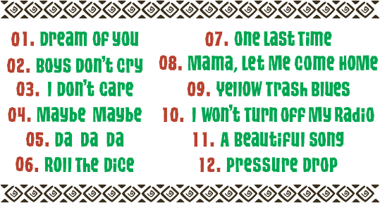 Track // 01. Dream Of You / 02. Boys Don't cry / 03. I Don't care / 04. Maybe Maybe / 05. DA DA DA / 06. Roll The Dice / 07. One Last Time / 08. Mama, Let Me Come Home / 09. Yellow Trash Blues / 10. I Won't Turn Off My Radio / 11. A Beautiful Song / 12. Pressure Drop