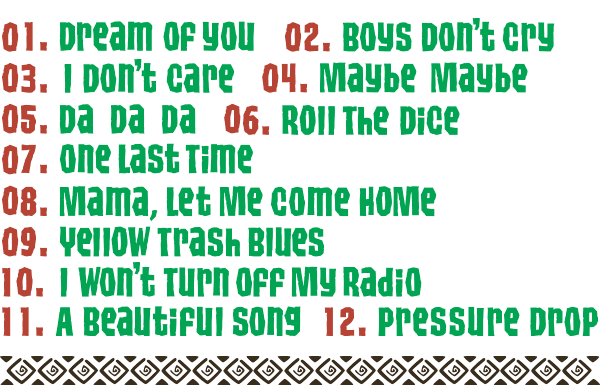 Track // 01. Dream Of You / 02. Boys Don't cry / 03. I Don't care / 04. Maybe Maybe / 05. DA DA DA / 06. Roll The Dice / 07. One Last Time / 08. Mama, Let Me Come Home / 09. Yellow Trash Blues / 10. I Won't Turn Off My Radio / 11. A Beautiful Song / 12. Pressure Drop