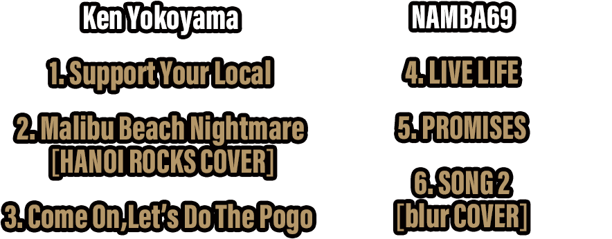 [ Ken Yokoyama ] 1. Support Your Local / 2. Malibu Beach Nightmare (HANOI ROCKS COVER) / 3. Come On,Let’s Do The Pogo . [NAMBA69] 4. LIVE LIFE / 5. PROMISES / 6. SONG 2 (blur COVER)