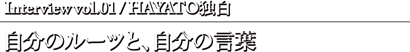 Interview vol.01 / HAYATO独白〜自分のルーツと、自分の言葉〜