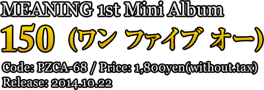 MEANING 1st Mini Album [150] (ワン ファイブ オー) / Code: PZCA-68 / Price: 1,800yen(without.tax) Release: 2014.10.22