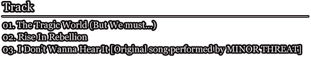 Track 01. The Tragic World (But We must…) / 02. Rise In Rebellion / 03. I Don’t Wanna Hear It [Original song performed by MINOR THREAT]