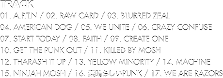 Track // 01. A.P.T.N / 02. RAW CARD / 03. BLURRED ZEAL / 04. AMERICAN DOG / 05. WE UNITE / 06. CRAZY CONFUSE / 07. START TODAY / 08. FAITH / 09. CREATE ONE / 10. GET THE PUNK OUT / 11. KILLED BY MOSH / 12. THARASH IT UP / 13. YELLOW MINORITY / 14. MACHINE / 15. NINJAH MOSH / 16. 素晴らしいPUNK / 17. WE ARE RAZORS