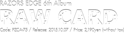 RAZORS EDGE 6th Album [RAW CARD] Release: 2015.10.07  / Code: PZCA-75 / Price: 2,190yen(without tax)