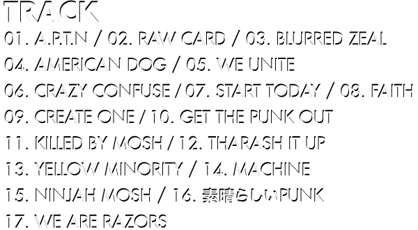 Track // 01. A.P.T.N / 02. RAW CARD / 03. BLURRED ZEAL / 04. AMERICAN DOG / 05. WE UNITE / 06. CRAZY CONFUSE / 07. START TODAY / 08. FAITH / 09. CREATE ONE / 10. GET THE PUNK OUT / 11. KILLED BY MOSH / 12. THARASH IT UP / 13. YELLOW MINORITY / 14. MACHINE / 15. NINJAH MOSH / 16. 素晴らしいPUNK / 17. WE ARE RAZORS