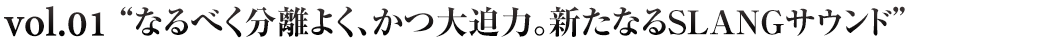 なるべく分離よく、かつ大迫力。新たなるSLANGサウンド