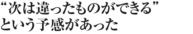 次は違ったものができる、という予感があった