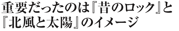 重要だったのは『昔のロック』と『北風と太陽』のイメージ