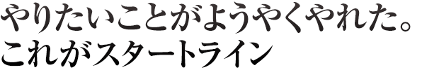やりたいことがようやくやれた。これがスタートライン