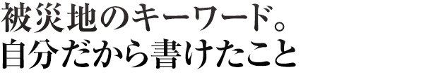 被災地のキーワード。自分だから書けたこと