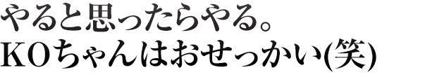 やると思ったらやる。KOちゃんはおせっかい(笑)