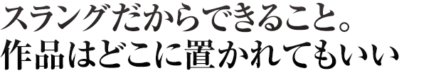 スラングだからできること。作品はどこに置かれてもいい