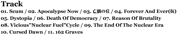 Track // 01. Scum / 02. Apocalypse Now / 03. Forever And Ever / 04. 亡骸の丘 / 05. Dystopia / 06. Death Of Democracy / 07. Reason Of Brutality / 08. Vicious'Nuclear Fuel'Cycle / 09. The End Of The Nuclear Era / 10. Cursed Dawn / 11. 162 Graves