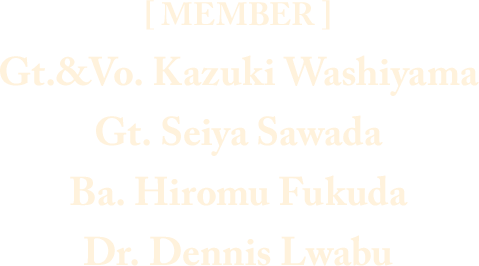 [ MEMBER ] Gt.&Vo. Kazuki Washiyama / Gt. Seiya Sawada / Ba. Hiromu Fukuda / Dr. Dennis Lwabu