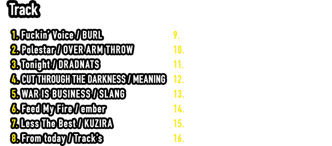 Track // -1. Fuckin’ Voice / BURL -2. Polestar / OVER ARM THROW -3. Tonight / DRADNATS -4. CUT THROUGH THE DARKNESS / MEANING -5. WAR IS BUSINESS / SLANG -6. Feed My Fire / ember -7. Less The Best / KUZIRA -8. From today / Track’s -9. Out Alone / Ken Yokoyama -10. Right or Wrong / COUNTRY YARD -11. FIGHT AGAINST / MID LOW HIGH HIGH -12. Pathetic / SAND -13. Drifting / SHADOWS -14. オーバーフロウ / Suspended 4th -15. 絶叫岬 / GARLICBOYS -16. BEST OF THE BEST / NAMBA69 -