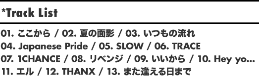 *Track List // 01. ここから / 02. 夏の面影 / 03. いつもの流れ / 04. Japanese Pride / 05. SLOW / 06. TRACE / 07. 1CHANCE / 08. リベンジ / 09. いいから / 10. Hey yo... / 11. エル / 12. THANX / 13. また逢える日まで