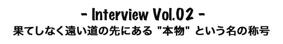 Interview Vol.02 果てしなく遠い道の先にある '本物' という名の称号