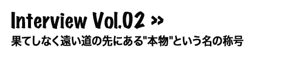 Interview Vol.02 果てしなく遠い道の先にある'本物'という名の称号